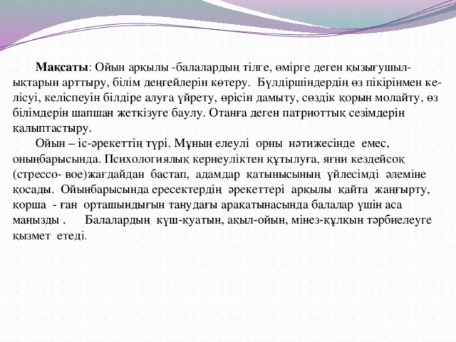 Мақсаты : Ойын арқылы -балалардың тілге, өмірге деген қызығушыл-ықтарын арттыру, білім деңгейлерін көтеру. Бүлдіршіндердің өз пікірінмен ке-лісуі, келіспеуін білдіре алуға үйрету, өрісін дамыту, сөздік қорын молайту, өз білімдерін шапшан жеткізуге баулу. Отанға деген патриоттық сезімдерін қалыптастыру.   Ойын – іс-әрекеттің түрі. Мұның елеулі орны нәтижесінде емес, оныңбарысында. Психологиялық кернеуліктен құтылуға, яғни кездейсоқ (стрессо- вое)жағдайдан бастап, адамдар қатынысының үйлесімді әлеміне қосады. Ойынбарысында ересектердің әрекеттері арқылы қайта жаңғырту, қорша - ған орташындығын танудағы арақатынасында балалар үшін аса маңызды . Балалардың күш-қуатын, ақыл-ойын, мінез-құлқын тәрбиелеуге қызмет етеді .