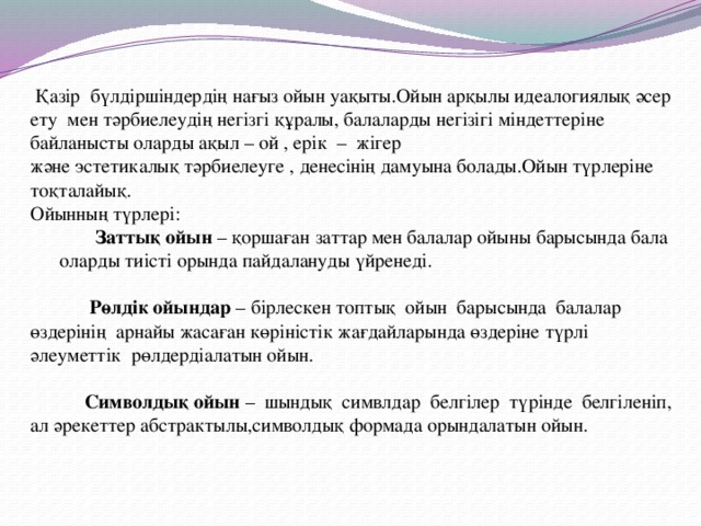 Қазір бүлдіршіндердің нағыз ойын уақыты.Ойын арқылы идеалогиялық әсер ету мен тәрбиелеудің негізгі құралы, балаларды негізігі міндеттеріне байланысты оларды ақыл – ой , ерік – жігер  және эстетикалық тәрбиелеуге , денесінің дамуына болады.Ойын түрлеріне тоқталайық.  Ойынның түрлері:    Заттық ойын – қоршаған заттар мен балалар ойыны барысында бала оларды тиісті орында пайдалануды үйренеді.    Рөлдік ойындар – бірлескен топтық ойын барысында балалар өздерінің арнайы жасаған көріністік жағдайларында өздеріне түрлі әлеуметтік рөлдердіалатын ойын.    Символдық ойын – шындық симвлдар белгілер түрінде белгіленіп, ал әрекеттер абстрактылы,символдық формада орындалатын ойын.