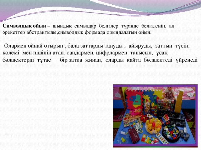 Символдық ойын – шындық симвлдар белгілер түрінде белгіленіп, ал  әрекеттер абстрактылы,символдық формада орындалатын ойын.    Олармен ойнай отырып , бала заттарды тануды , айыруды, заттың түсін, көлемі мен пішінін атап, сандармен, цифрлармен танысып, ұсақ бөлшектерді тұтас бір затқа жинап, оларды қайта бөлшектеді үйренеді