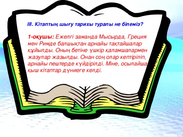 ІІІ. Кітаптың шығу тарихы туралы не білеміз? 1-оқушы: Ежелгі заманда Мысырда, Греция мен Римде балшықтан арнайы тақтайшалар құйылды. Оның бетіне үшкір қаламшалармен жазулар жазылды. Онан соң олар кептіріліп, арнайы пештерде күйдірілді. Міне, осылайша қыш кітаптар дүниеге келді.