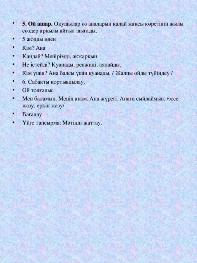 5 . Ой ашар. Оқушылар өз аналарын қалай жақсы көретінін жылы сөздер арқылы айтып шығады. 5 жолды өлең Кім? Ана Қандай? Мейірімді, ақжарқын Не істейді? Қуанады, ренжиді, аялайды. Кім үшін? Ана балсы үшін қуанады. / Жалпы ойды түйіндеу / 6. Сабақты қортындылау. Ой толғаныс Мен баламын. Менің анам. Ана жүрегі. Анаға сыйлаймын. /эссе жазу, еркін жазу/ Бағалау Үйге тапсырма: Мәтінді жаттау.