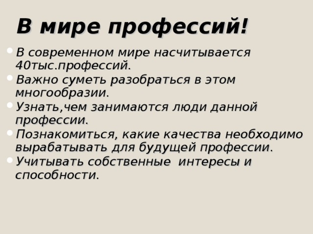 В мире профессий!  В современном мире насчитывается 40тыс.профессий. Важно суметь разобраться в этом многообразии. Узнать,чем занимаются люди данной профессии. Познакомиться, какие качества необходимо вырабатывать для будущей профессии. Учитывать собственные интересы и способности.