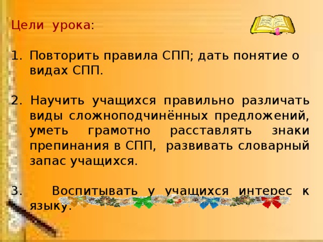 Цели урока : Повторить правила СПП; дать понятие о видах СПП. 2. Научить учащихся правильно различать виды сложноподчинённых предложений, уметь грамотно расставлять знаки препинания в СПП, развивать словарный запас учащихся. 3. Воспитывать у учащихся интерес к языку.