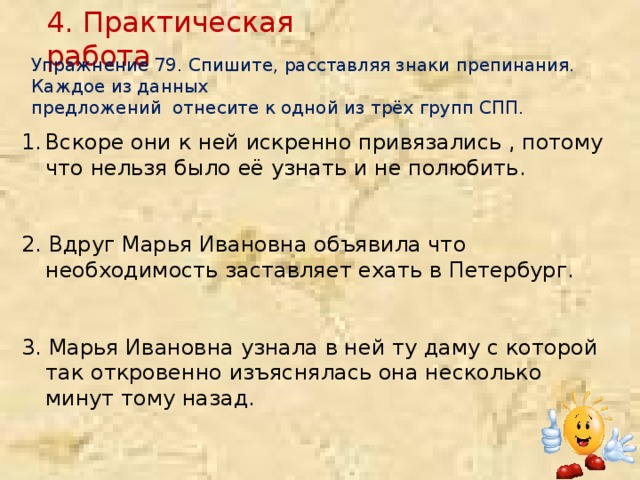 4. Практическая работа Упражнение 79. Спишите, расставляя знаки препинания. Каждое из данных предложений отнесите к одной из трёх групп СПП. Вскоре они к ней искренно привязались , потому что нельзя было её узнать и не полюбить. 2. Вдруг Марья Ивановна объявила что необходимость заставляет ехать в Петербург. 3. Марья Ивановна узнала в ней ту даму с которой так откровенно изъяснялась она несколько минут тому назад.