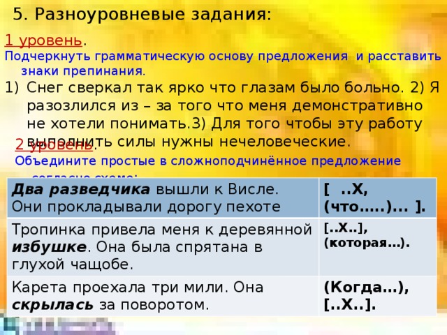 5. Разноуровневые задания: 1 уровень . Подчеркнуть грамматическую основу предложения и расставить знаки препинания. Снег сверкал так ярко что глазам было больно. 2) Я разозлился из – за того что меня демонстративно не хотели понимать.3) Для того чтобы эту работу выполнить силы нужны нечеловеческие. 2 уровень . Объедините простые в сложноподчинённое предложение согласно схеме : Два разведчика вышли к Висле. Они прокладывали дорогу пехоте Тропинка привела меня к деревянной избушке . Она была спрятана в глухой чащобе. [ ..X, (что…..)... ]. Карета проехала три мили. Она скрылась за поворотом. [..X..], (которая…). (Когда…), [..X..].