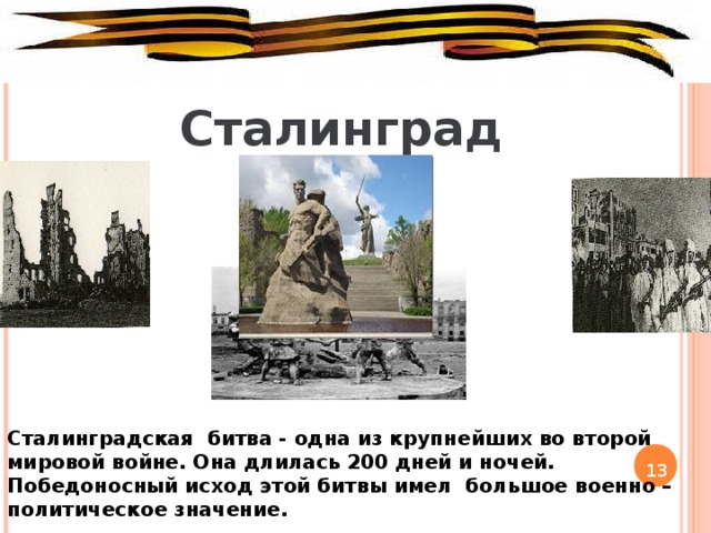 Сталинград Сталинградская битва - одна из крупнейших во второй мировой войне. Она длилась 200 дней и ночей. Победоносный исход этой битвы имел большое военно – политическое значение. 13