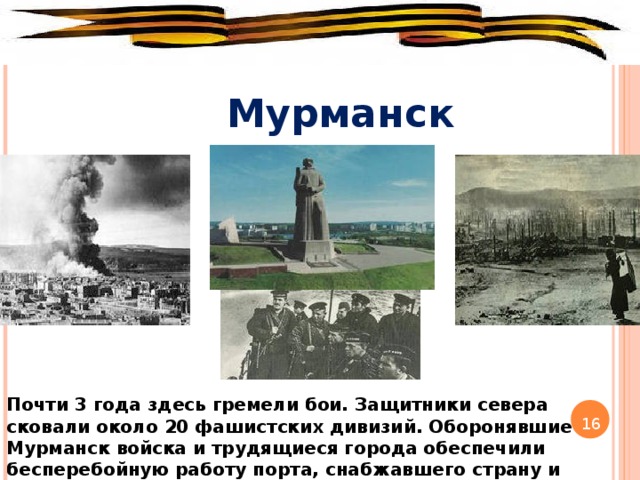 Мурманск Почти 3 года здесь гремели бои. Защитники севера сковали около 20 фашистских дивизий. Оборонявшие Мурманск войска и трудящиеся города обеспечили бесперебойную работу порта, снабжавшего страну и армию. 16