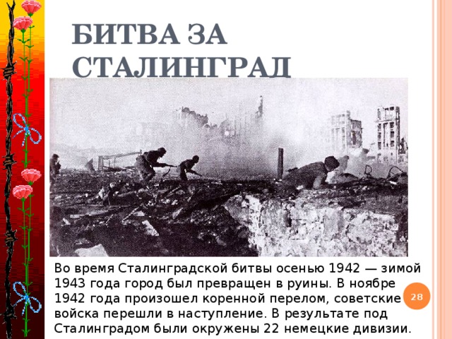 БИТВА ЗА СТАЛИНГРАД Во время Сталинградской битвы осенью 1942 — зимой 1943 года город был превращен в руины. В ноябре 1942 года произошел коренной перелом, советские войска перешли в наступление. В результате под Сталинградом были окружены 22 немецкие дивизии.