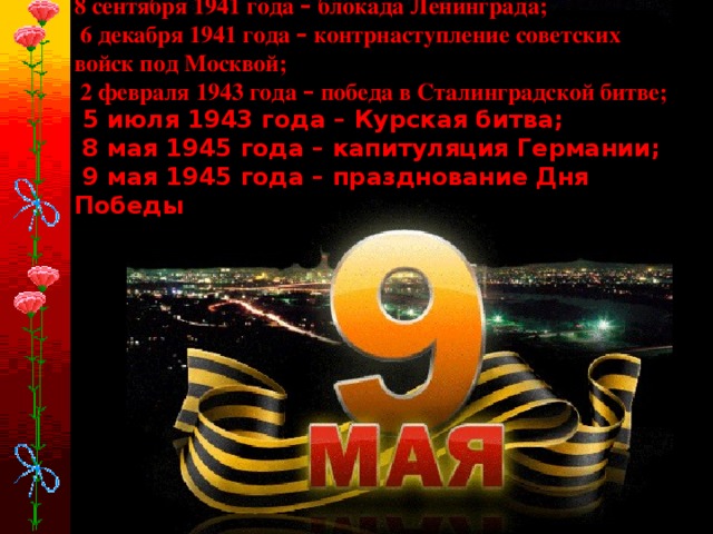 8 сентября 1941 года – блокада Ленинграда;  6 декабря 1941 года – контрнаступление советских войск под Москвой;  2 февраля 1943 года – победа в Сталинградской битве;  5 июля 1943 года – Курская битва;  8 мая 1945 года – капитуляция Германии;  9 мая 1945 года – празднование Дня Победы