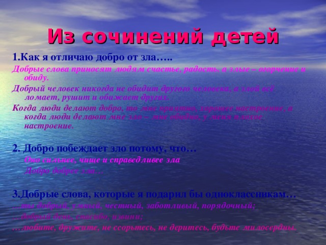 Из сочинений детей 1.Как я отличаю добро от зла….. Добрые слова приносят людям счастье, радость. а злые – огорчение и обиду. Добрый человек никогда не обидит другого человека, а злой всё ломает, рушит и обижает других. Когда люди делают добро, то мне приятно, хорошее настроение, а когда люди делают мне зло – мне обидно, у меня плохое настроение.  2. Добро побеждает зло потому, что…    Оно сильнее, чище и справедливее зла   Добро добрее зла…   3.Добрые слова, которые я подарил бы одноклассникам… … ты добрый, умный, честный, заботливый, порядочный; … добрый день, спасибо, извини; … любите, дружите, не ссорьтесь, не деритесь, будьте милосердны.