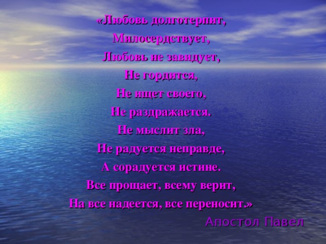 « Любовь долготерпит, Милосердствует, Любовь не завидует, Не гордится, Не ищет своего, Не раздражается. Не мыслит зла, Не радуется неправде, А сорадуется истине. Все прощает, всему верит, На все надеется, все переносит.» Апостол Павел