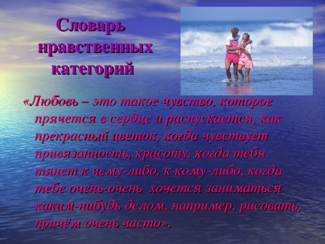 Словарь  нравственных  категорий «Любовь – это такое чувство, которое прячется в сердце и распускается, как прекрасный цветок, когда чувствует привязанность, красоту, когда тебя тянет к чему-либо, к кому-либо, когда тебе очень-очень хочется заниматься каким-нибудь делом, например, рисовать, причём очень часто».