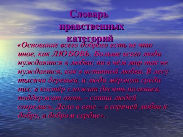 Словарь  нравственных  категорий  «Основание всего доброго есть не что иное, как ЛЮБОВЬ. Больше всего люди нуждаются в любви; ни в чём мир так не нуждается, как в истинной любви. В лесу тысячи деревьев, и люди мёрзнут среди них; в костёр сложат десять поленьев, поддержат огонь – сотни людей согрелись. Дело в огне – в горячей любви к добру, в добром сердце».