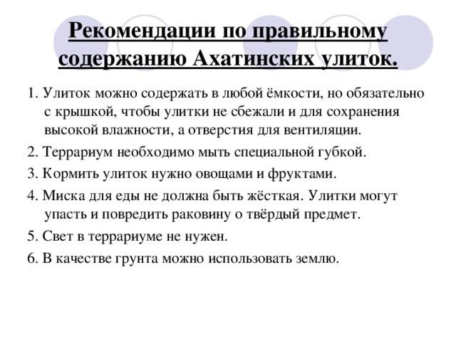 Рекомендации по правильному содержанию Ахатинских улиток. 1 . Улиток можно содержать в любой ёмкости, но обязательно с крышкой, чтобы улитки не сбежали и для сохранения высокой влажности, а отверстия для вентиляции. 2. Террариум необходимо мыть специальной губкой. 3. Кормить улиток нужно овощами и фруктами. 4. Миска для еды не должна быть жёсткая. Улитки могут упасть и повредить раковину о твёрдый предмет. 5. Свет в террариуме не нужен. 6. В качестве грунта можно использовать землю.