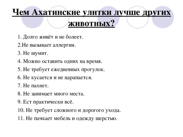 Чем Ахатинские улитки лучше других животных? 1. Долго живёт и не болеет. 2.Не вызывает аллергии. 3. Не шумит. 4. Можно оставить одних на время. 5. Не требует ежедневных прогулок. 6. Не кусается и не царапается. 7. Не пахнет. 8. Не занимает много места. 9. Ест практически всё. 10. Не требует сложного и дорогого ухода. 11. Не пачкает мебель и одежду шерстью.