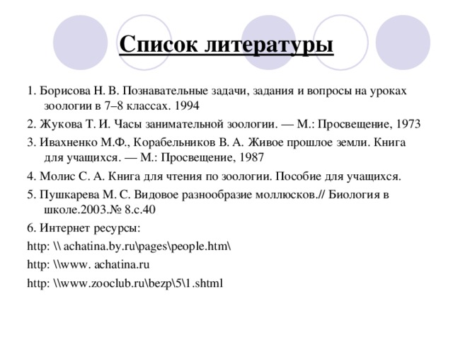 Список литературы 1 . Борисова Н. В. Познавательные задачи, задания и вопросы на уроках зоологии в 7–8 классах. 1994 2. Жукова Т. И. Часы занимательной зоологии. — М.: Просвещение, 1973 3. Ивахненко М.Ф., Корабельников В. А. Живое прошлое земли. Книга для учащихся. — М.: Просвещение, 1987 4. Молис С. А. Книга для чтения по зоологии. Пособие для учащихся. 5. Пушкарева М. С. Видовое разнообразие моллюсков.// Биология в школе.2003.№ 8.с.40 6. Интернет ресурсы: http : \\ achatina . by . ru \ pages\people . htm\ http : \\www . achatina . ru http : \\www . zooclub . ru\bezp\5\1 . shtml