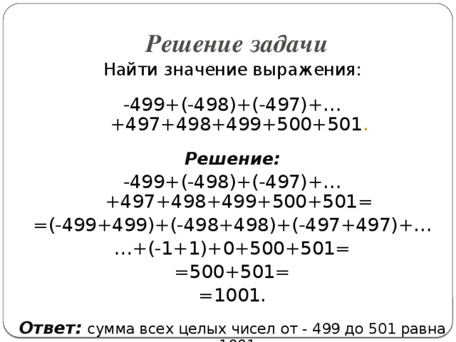 Решение задачи Найти значение выражения: -499+(-498)+(-497)+…+497+498+499+500+501 . Решение: -499+(-498)+(-497)+…+497+498+499+500+501= =(-499+499)+(-498+498)+(-497+497)+… … +(-1+1)+0+500+501= =500+501= =1001. Ответ:  сумма всех целых чисел от - 499 до 501 равна 1001.