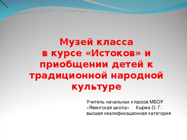 Музей класса в курсе «Истоков» и приобщении детей к традиционной народной культуре Учитель начальных классов МБОУ «Явенгская школа» Кырма О. Г. высшая квалификационная категория