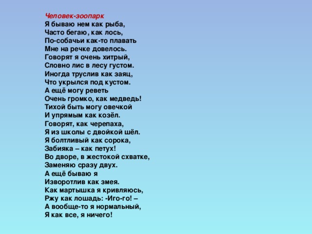 Человек-зоопарк  Я бываю нем как рыба,  Часто бегаю, как лось,  По-собачьи как-то плавать  Мне на речке довелось.  Говорят я очень хитрый,  Словно лис в лесу густом.  Иногда труслив как заяц,  Что укрылся под кустом.  А ещё могу реветь  Очень громко, как медведь!  Тихой быть могу овечкой  И упрямым как козёл.  Говорят, как черепаха,  Я из школы с двойкой шёл.  Я болтливый как сорока,  Забияка – как петух!  Во дворе, в жестокой схватке,  Заменяю сразу двух.  А ещё бываю я  Изворотлив как змея.  Как мартышка я кривляюсь,  Ржу как лошадь: -Иго-го! –  А вообще-то я нормальный,  Я как все, я ничего!