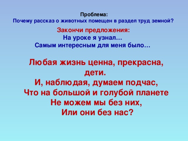 Проблема:  Почему рассказ о животных помещен в раздел труд земной?        Закончи предложения: На уроке я узнал…  Самым интересным для меня было…    Любая жизнь ценна, прекрасна, дети.  И, наблюдая, думаем подчас,  Что на большой и голубой планете  Не можем мы без них,  Или они без нас?