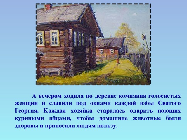 А вечером ходила по деревне компания голосистых женщин и славили под окнами каждой избы Святого Георгия. Каждая хозяйка старалась одарить поющих куриными яйцами, чтобы домашние животные были здоровы и приносили людям пользу.  