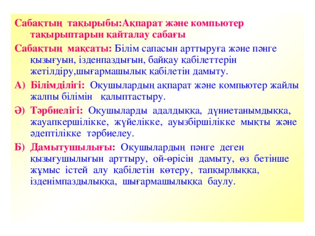 Сабақтың тақырыбы:Ақпарат және компьютер тақырыптарын қайталау сабағы  Сабақтың мақсаты: Білім сапасын арттыруға және пәнге қызығуын, ізденпаздығын, байқау қабілеттерін жетілдіру,шығармашылық қабілетін дамыту. А) Білімділігі: Оқушылардың ақпарат және компьютер жайлы жалпы білімін қалыптастыру. Ә) Тәрбиелігі: Оқушыларды адалдыққа, дүниетанымдыққа, жауапкершілікке, жүйелікке, ауызбіршілікке мықты және әдептілікке тәрбиелеу. Б) Дамытушылығы: Оқушылардың пәнге деген қызығушылығын арттыру, ой-өрісін дамыту, өз бетінше жұмыс істей алу қабілетін көтеру, тапқырлыққа, ізденімпаздылыққа, шығармашылыққа баулу.