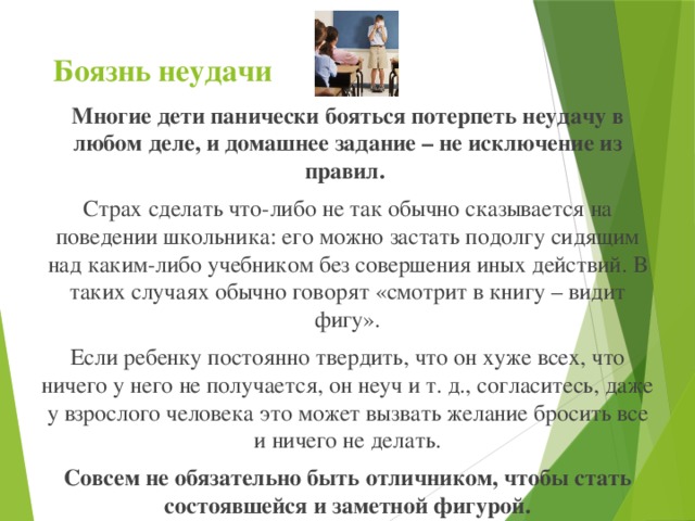 Боязнь неудачи   Многие дети панически бояться потерпеть неудачу в любом деле, и домашнее задание – не исключение из правил. Страх сделать что-либо не так обычно сказывается на поведении школьника: его можно застать подолгу сидящим над каким-либо учебником без совершения иных действий. В таких случаях обычно говорят «смотрит в книгу – видит фигу». Если ребенку постоянно твердить, что он хуже всех, что ничего у него не получается, он неуч и т. д., согласитесь, даже у взрослого человека это может вызвать желание бросить все и ничего не делать. Совсем не обязательно быть отличником, чтобы стать состоявшейся и заметной фигурой.