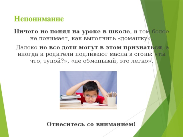 Непонимание   Ничего не понял на уроке в школе , и тем более не понимает, как выполнить «домашку».  Далеко не все дети могут в этом признаться , а иногда и родители подливают масла в огонь: «ты что, тупой?», «не обманывай, это легко». Отнеситесь со вниманием!