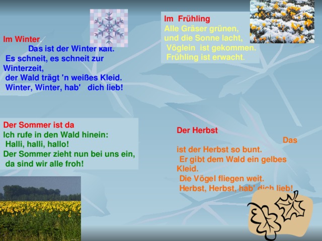 Im Frühling Alle Gräser grünen, und die Sonne lacht,  Vöglein ist gekommen.  Frühling ist erwacht . Im Winter . Das ist der Winter kalt.  Es schneit, es schneit zur Winterzeit,  der Wald trägt 'n weißes Kleid.  Winter, Winter, hab' dich lieb!  Der Sommer ist da Ich rufe in den Wald hinein:  Halli, halli, hallo! Der Sommer zieht nun bei uns ein,  da sind wir alle froh! Der Herbst  Das ist der Herbst so bunt.  Er gibt dem Wald ein gelbes Kleid.  Die Vögel fliegen weit.  Herbst, Herbst, hab' dich lieb!