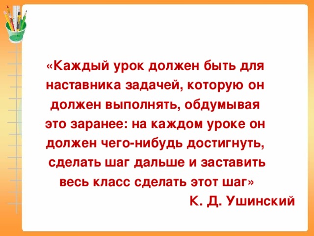 «Каждый урок должен быть для наставника задачей, которую он должен выполнять, обдумывая это заранее: на каждом уроке он должен чего-нибудь достигнуть, сделать шаг дальше и заставить весь класс сделать этот шаг» К. Д. Ушинский