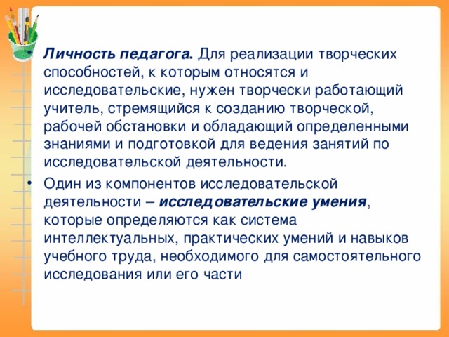 Личность педагога . Для реализации творческих способностей, к которым относятся и исследовательские, нужен творчески работающий учитель, стремящийся к созданию творческой, рабочей обстановки и обладающий определенными знаниями и подготовкой для ведения занятий по исследовательской деятельности. Один из компонентов исследовательской деятельности – исследовательские умения , которые определяются как система интеллектуальных, практических умений и навыков учебного труда, необходимого для самостоятельного исследования или его части