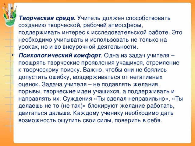 Творческая среда . Учитель должен способствовать созданию творческой, рабочей атмосферы, поддерживать интерес к исследовательской работе. Это необходимо учитывать и использовать не только на уроках, но и во внеурочной деятельности. Психологический комфорт . Одна из задач учителя – поощрять творческие проявления учащихся, стремление к творческому поиску. Важно, чтобы они не боялись допустить ошибку, воздерживаться от негативных оценок. Задача учителя – не подавлять желания, порывы, творческие идеи учащихся, а поддерживать и направлять их. Суждения «Ты сделал неправильно», «Ты делаешь не то (не так)» блокируют желание работать, двигаться дальше. Каждому ученику необходимо дать возможность ощутить свои силы, поверить в себя.