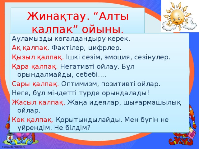 Жинақтау. “Алты қалпақ” ойыны. Ауламызды көгалдандыру керек. Ақ қалпақ. Фактілер, цифрлер. Қызыл қалпақ. Ішкі сезім, эмоция, сезінулер. Қара қалпақ. Негативті ойлау. Бұл орындалмайды, себебі.... Сары қалпақ. Оптимизм, позитивті ойлар. Неге, бұл міндетті түрде орындалады! Жасыл қалпақ. Жаңа идеялар, шығармашылық ойлар. Көк қалпақ. Қорытындылайды. Мен бүгін не үйрендім. Не білдім?