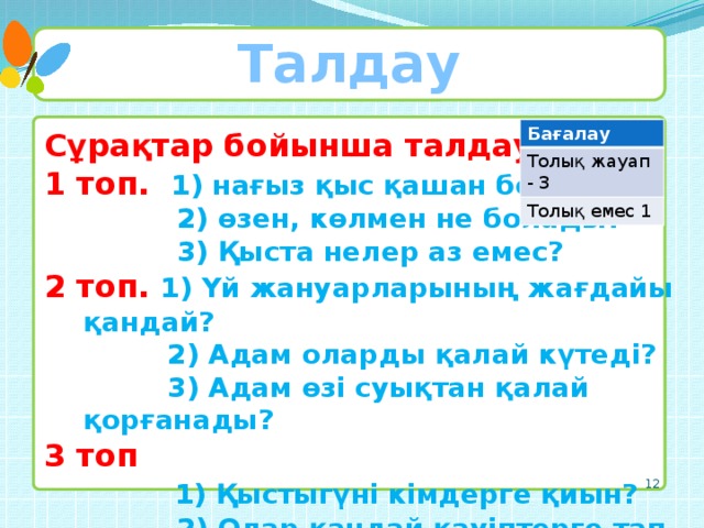 Талдау Бағалау Толық жауап - 3 Толық емес 1 Сұрақтар бойынша талдау. 1 топ. 1) нағыз қыс қашан болады?  2) өзен, көлмен не болады?  3) Қыста нелер аз емес? 2 топ. 1) Үй жануарларының жағдайы қандай?  2) Адам оларды қалай күтеді?  3) Адам өзі суықтан қалай қорғанады? 3 топ  1) Қыстыгүні кімдерге қиын?  2) Олар қандай қауіптерге тап болады?