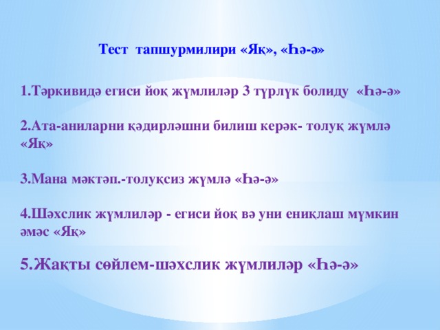 Тест тапшурмилири «Яқ», «Һә-ә»      1.Тәркивидә егиси йоқ жүмлиләр 3 түрлүк болиду «Һә-ә»  2.Ата-аниларни қәдирләшни билиш керәк- толуқ жүмлә «Яқ»  3.Мана мәктәп.-толуқсиз жүмлә «Һә-ә»  4.Шәхслик жүмлиләр - егиси йоқ вә уни ениқлаш мүмкин әмәс «Яқ»  5.Жақты сөйлем-шәхслик жүмлиләр «Һә-ә»