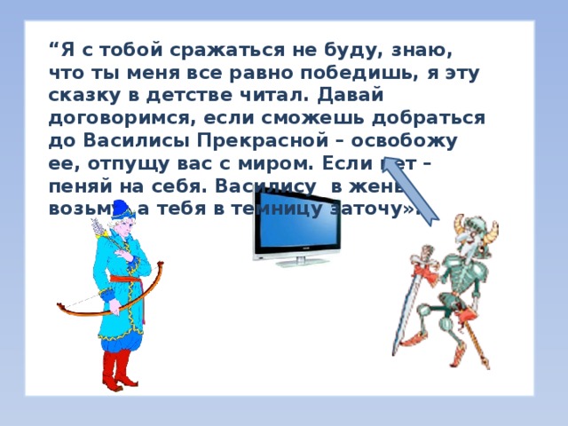 “ Я с тобой сражаться не буду, знаю, что ты меня все равно победишь, я эту сказку в детстве читал. Давай договоримся, если сможешь добраться до Василисы Прекрасной – освобожу ее, отпущу вас с миром. Если нет – пеняй на себя. Василису в жены возьму, а тебя в темницу заточу». “ Я с тобой сражаться не буду, знаю, что ты меня все равно победишь, я эту сказку в детстве читал. Давай договоримся, если сможешь добраться до Василисы Прекрасной – освобожу ее, отпущу вас с миром. Если нет – пеняй на себя. Василису в жены возьму, а тебя в темницу заточу».