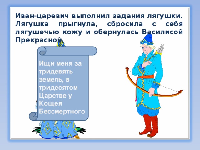 Иван-царевич выполнил задания лягушки. Лягушка прыгнула, сбросила с себя лягушечью кожу и обернулась Василисой Прекрасной. Ищи меня за тридевять земель, в тридесятом Царстве у Кощея Бессмертного