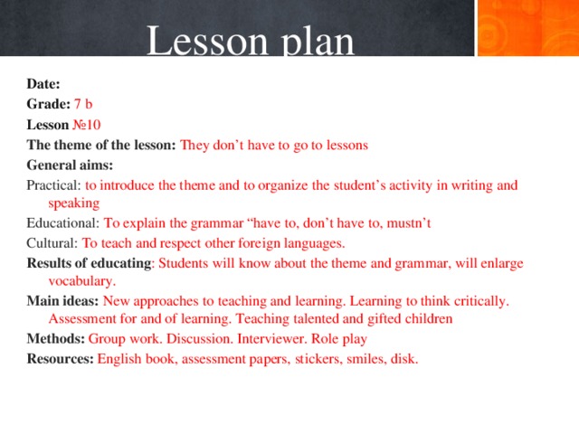 Lesson plan Date:   Grade: 7 b Lesson №10 The theme of the lesson: They don’t have to go to lessons General aims: Practical: to introduce the theme and to organize the student’s activity in writing and speaking Educational: To explain the grammar “have to, don’t have to, mustn’t Cultural: To teach and respect other foreign languages. Results of educating : Students will know about the theme and grammar, will enlarge vocabulary. Main ideas: New approaches to teaching and learning. Learning to think critically. Assessment for and of learning. Teaching talented and gifted children Methods: Group work. Discussion. Interviewer. Role play Resources: English book, assessment papers, stickers, smiles, disk.