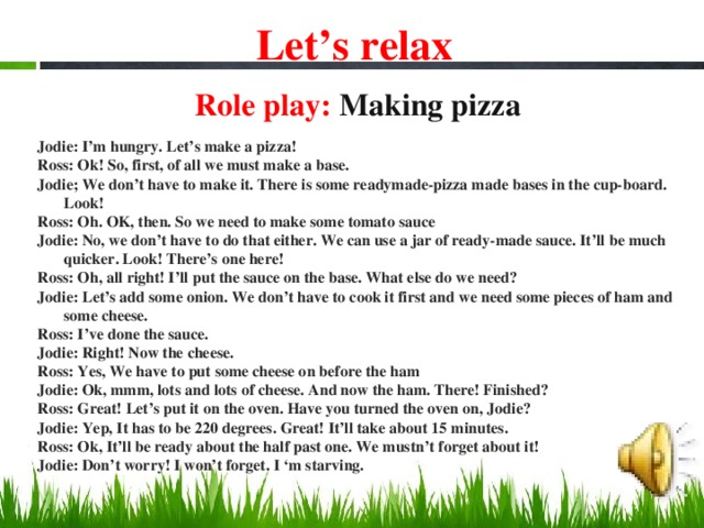 Let’s relax Role play: Making pizza   Jodie: I’m hungry. Let’s make a pizza! Ross: Ok! So, first, of all we must make a base. Jodie; We don’t have to make it. There is some readymade-pizza made bases in the cup-board. Look! Ross: Oh. OK, then. So we need to make some tomato sauce Jodie: No, we don’t have to do that either. We can use a jar of ready-made sauce. It’ll be much quicker. Look! There’s one here! Ross: Oh, all right! I’ll put the sauce on the base. What else do we need? Jodie: Let’s add some onion. We don’t have to cook it first and we need some pieces of ham and some cheese. Ross: I’ve done the sauce. Jodie: Right! Now the cheese. Ross: Yes, We have to put some cheese on before the ham Jodie: Ok, mmm, lots and lots of cheese. And now the ham. There! Finished? Ross: Great! Let’s put it on the oven. Have you turned the oven on, Jodie? Jodie: Yep, It has to be 220 degrees. Great! It’ll take about 15 minutes. Ross: Ok, It’ll be ready about the half past one. We mustn’t forget about it! Jodie: Don’t worry! I won’t forget. I ‘m starving.