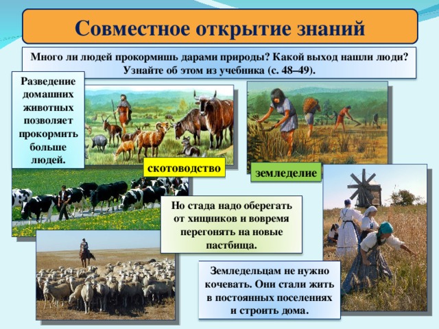 Совместное открытие знаний Много ли людей прокормишь дарами природы? Какой выход нашли люди? Узнайте об этом из учебника (с. 48–49). Разведение домашних животных позволяет прокормить больше людей. скотоводство земледелие Но стада надо оберегать от хищников и вовремя перегонять на новые пастбища. Земледельцам не нужно кочевать. Они стали жить в постоянных поселениях и строить дома.