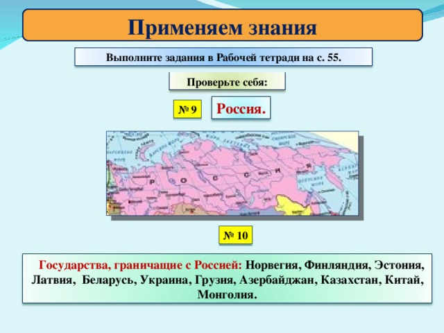 Применяем знания Выполните задания в Рабочей тетради на с. 55. Проверьте себя: Россия. № 9 № 10 Государства, граничащие с Россией: Норвегия, Финляндия, Эстония, Латвия, Беларусь, Украина, Грузия, Азербайджан, Казахстан, Китай, Монголия.