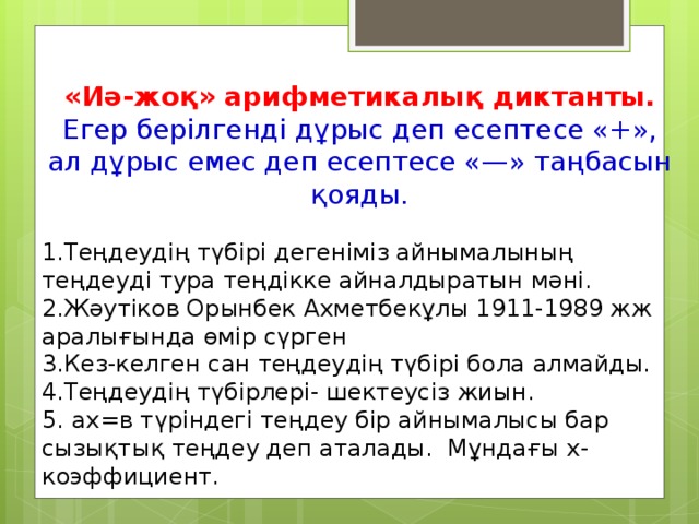 «Иә-жоқ» арифметикалық диктанты. Егер берілгенді дұрыс деп есептесе «+», ал дұрыс емес деп есептесе «—» таңбасын қояды. 1.Теңдеудің түбірі дегеніміз айнымалының теңдеуді тура теңдікке айналдыратын мәні. 2.Жәутіков Орынбек Ахметбекұлы 1911-1989 жж аралығында өмір сүрген 3.Кез-келген сан теңдеудің түбірі бола алмайды. 4.Теңдеудің түбірлері- шектеусіз жиын. 5. ах=в түріндегі теңдеу бір айнымалысы бар сызықтық теңдеу деп аталады. Мұндағы х-коэффициент.