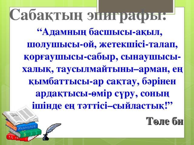 Сабақтың эпиграфы: “ Адамның басшысы-ақыл, шолушысы-ой, жетекшісі-талап, қорғаушысы-сабыр, сынаушысы-халық, таусылмайтыны–арман, ең қымбаттысы-ар сақтау, бәрінен ардақтысы-өмір сүру, соның ішінде ең тәттісі–сыйластық!”  Төле би