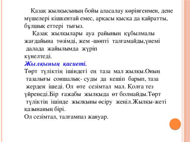 Қазақ жылқысының бойы аласалау көрінгенмен, дене мүшелері кішкентай емес, арқасы қысқа да қайратты, бұлшық еттері  тығыз.  Қазақ  жылқылары  ауа  райының  құбылмалы жағдайына  төзімді, жем -шөпті  талғамайды,үнемі  далада  жайылымда  жүріп   күнелтеді. Жылқының  қасиеті. Төрт  түліктің  ішіндегі  ең  таза  мал жылқы.Оның  тазалығы  соншалық- суды  да  кешіп  барып, таза  жерден  ішеді. Ол  өте  сезімтал  мал. Қолға тез үйренеді.Бір  ғажабы  жылқыда  өт болмайды.Төрт  түліктің  ішінде  жылқыны өсіру  жеңіл.Жылқы-жеті қазынаның бірі. Ол сезімтал, талғампаз жануар.