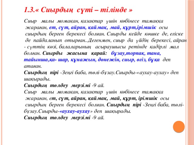 1.3.« Сиырдың  сүті – тілінде » Сиыр   малы  момақан, қазақтар  үшін  көбінесе  тамаққа   жараған, ет, сүт, айран, қаймақ, май, құрт,ірімшік   осы   сиырдың  берген  берекесі  болған. Сиырды  кейде  көшке  де, егіске  де  пайдаланып  отырған..Дегенмен, сиыр  да  үйдің  берекесі, айран - сүттің  көзі, балаларының   асыраушысы  ретінде  қадірлі  мал  болған. Сиырды   жасына   қарай:     бұзау,торпақ, тана, тайынша,қа- шар, құнажын, дөнежін, сиыр, өгіз, бұқа   деп  атаған. Сиырдың  пірі -Зеңгі баба, төлі-бұзау.Сиырды-«аухау-аухау» деп  шақырады. Сиырдың  төлдеу  мерзімі -9 ай. Сиыр   малы  момақан, қазақтар  үшін  көбінесе  тамаққа   жараған, е т, сүт, айран, қаймақ, май, құрт, ірімшік  осы   сиырдың  берген  берекесі  болған. Сиырдың  пірі -Зеңгі баба, төлі-бұзау.Сиырды- «аухау-аухау » деп  шақырады. Сиырдың  төлдеу  мерзімі -9 ай.