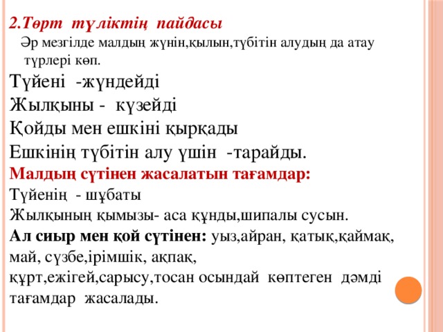 2.Төрт  түліктің  пайдасы  Әр мезгілде малдың жүнін,қылын,түбітін алудың да атау  түрлері көп. Түйені  -жүндейді Жылқыны -  күзейді Қойды мен ешкіні қырқады Ешкінің түбітін алу үшін -тарайды. Малдың сүтінен жасалатын тағамдар: Түйенің - шұбаты Жылқының қымызы- аса құнды,шипалы сусын. Ал сиыр мен қой сүтінен: уыз,айран, қатық,қаймақ, май, сүзбе,ірімшік, ақпақ, құрт,ежігей,сарысу,тосан осындай көптеген  дәмді тағамдар  жасалады.