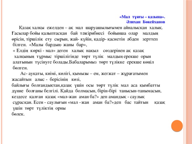 «Мал  тұяғы – қазына».  Әлихан  Бөкейханов  Қазақ халқы ежелден – ақ мал шаруашылығымен айналысқан халық. Ғасылар бойы қалыптасқан   бай  тәжірибиесі   бойынша  олар    малдың өрісін, тіршілік  ету  сырын, жай- күйін, қадір- қасиетін әбден   зерттеп  білген.  «Малы  бардың- жаны  бар»,  « Елдің  көркі - мал» деген   халық  нақыл    сөздерінен ақ  қазақ   халқының  тұрмыс  тіршілігінде  төрт  түлік   малдың ерекше  орын  алатынын  түсінуге болады.Бабаларымыз  төрт түлікке  ерекше көңіл  бөлген.  Ас- ауқаты, киімі, көлігі, қымызы – ем, жегжат – жұрағатымен жасайтын   алыс -  берісінің   көзі, байлығы  болғандықтан,қазақ  үшін  осы  төрт  түлік  мал  аса  қымбатты   дүние  болғаны белгілі. Қайда  болмасын, бірін-бірі  танысын-танымасын, кездесе  қалған  қазақ «мал-жан  аман ба?» деп амандық - саулық  сұрасқан. Есен - саулығын «мал –жан   аман  ба?»деп   бас  тайтын     қазақ  үшін  төрт  түліктің  орны бөлек.