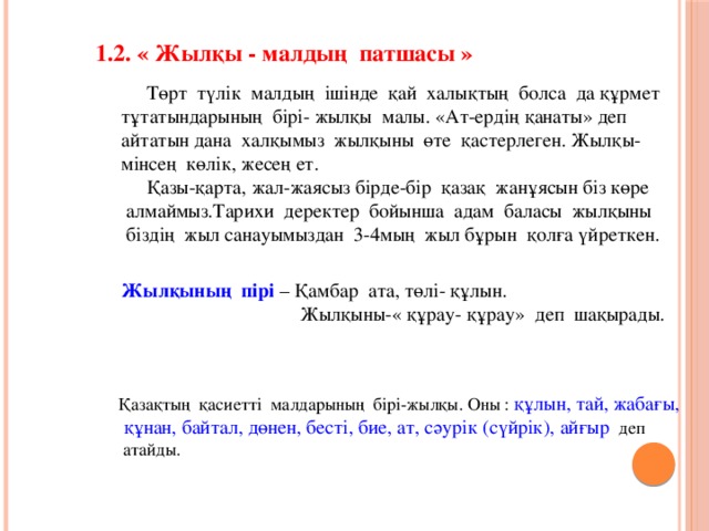 1.2. « Жылқы - малдың  патшасы »  Төрт  түлік  малдың  ішінде  қай  халықтың  болса  да құрмет  тұтатындарының  бірі- жылқы  малы. «Ат-ердің қанаты» деп айтатын дана  халқымыз  жылқыны  өте  қастерлеген. Жылқы-мінсең  көлік, жесең ет.  Қазы-қарта, жал-жаясыз бірде-бір  қазақ  жанұясын біз көре  алмаймыз.Тарихи  деректер  бойынша  адам  баласы  жылқыны  біздің  жыл санауымыздан 3-4мың  жыл бұрын  қолға үйреткен. Жылқының  пірі  – Қамбар  ата, төлі- құлын.  Жылқыны-« құрау- құрау»  деп  шақырады. Қазақтың  қасиетті  малдарының  бірі-жылқы. Оны :  құлын, тай, жабағы,  құнан, байтал, дөнен, бесті, бие, ат, сәурік (сүйрік), айғыр  деп  атайды.