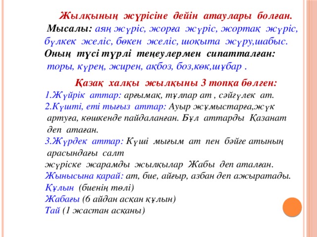 Жылқының  жүрісіне  дейін  атаулары  болған.  Мысалы:  аяң жүріс, жорға  жүріс, жортақ  жүріс, бүлкек  желіс, бөкен  желіс, шоқыта  жүру,шабыс. Оның  түсі түрлі  теңеулермен  сипатталған:  торы, күрең, жирен, ақбоз, боз,көк,шұбар . Қазақ  халқы  жылқыны 3 топқа бөлген: 1.Жүйрік  аттар:  арғымақ, тұлпар ат , сәйгүлек  ат. 2.Күшті, еті тығыз  аттар: Ауыр жұмыстарға,жүк  артуға, көшкенде пайдаланған. Бұл  аттарды  Қазанат  деп  атаған. 3.Жүрдек  аттар: Күші  мығым  ат  пен  бәйге атының  арасындағы  салт жүріске  жарамды  жылқылар  Жабы  деп аталған. Жынысына қарай:  ат, бие, айғыр, азбан деп ажыратады. Құлын  (биенің төлі) Жабағы (6 айдан асқан құлын) Тай (1 жастан асқаны)