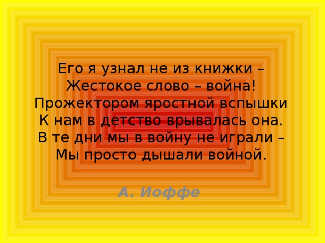 Его я узнал не из книжки –  Жестокое слово – война!  Прожектором яростной вспышки  К нам в детство врывалась она.  В те дни мы в войну не играли –  Мы просто дышали войной.     А. Иоффе